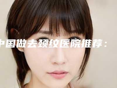 中国做去颈纹医院推荐:做去颈纹医院top50新鲜榜单出炉