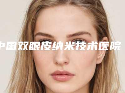 中国双眼皮纳米技术医院哪家好:双眼皮纳米技术医院top50强做得好