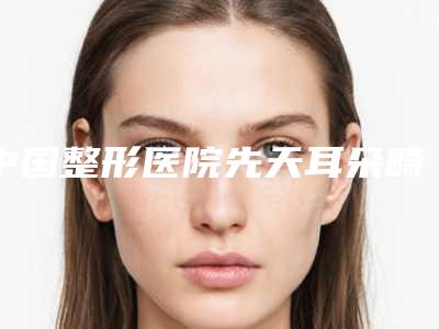 中国整形医院先天耳朵畸形矫正:先天耳朵畸形矫正医院前50位权威资料