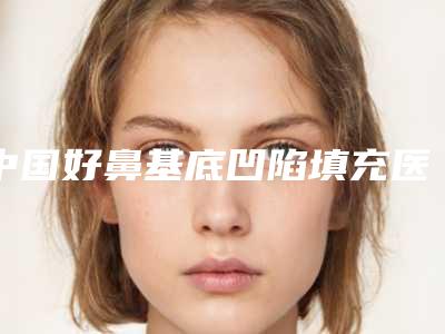 中国好鼻基底凹陷填充医院:鼻基底凹陷填充医院前50位各具特色