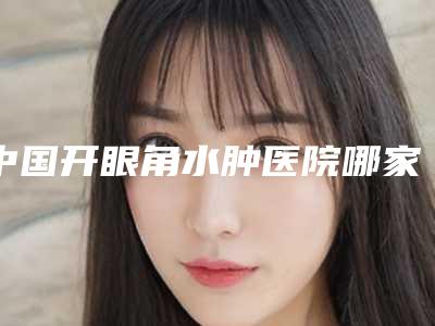 中国开眼角水肿医院哪家强：开眼角水肿医院top50评选出炉