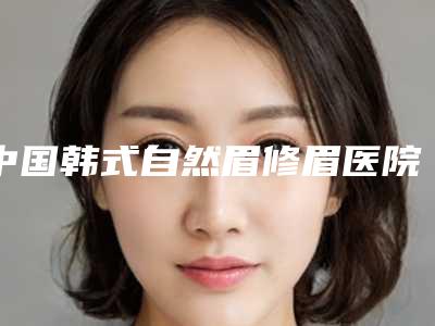 中国韩式自然眉修眉医院哪家好：韩式自然眉修眉医院前50实力更新
