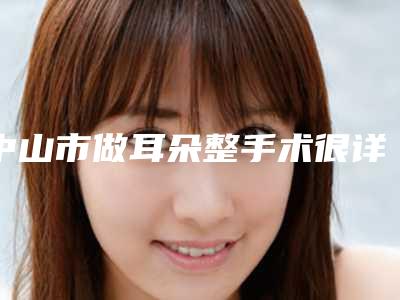 中山市做耳朵整手术很详细的价钱价格表材料-中山市做耳朵整手术手术流程及费用