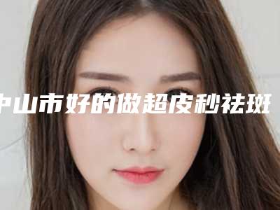 中山市好的做超皮秒祛斑医院-中山医科大学家庭医生整形医院网友赞不绝口