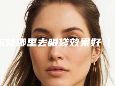 东莞哪里去眼袋效果好（东莞去眼袋大概多少费用是多少）