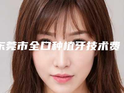 东莞市全口种植牙技术费用表明细新版2025上新分享-东莞市全口种植牙技术价格