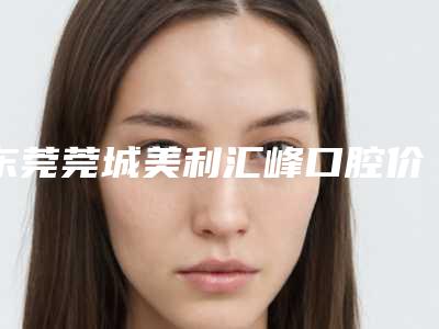 东莞莞城美利汇峰口腔价格价位表2025版全新发布一览