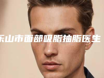 乐山市面部吸脂抽脂医生上榜名单优选分享（杨剑军医生业界好评）