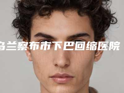 乌兰察布市下巴回缩医院上榜清单前十详解-乌兰察布市下巴回缩整形医院