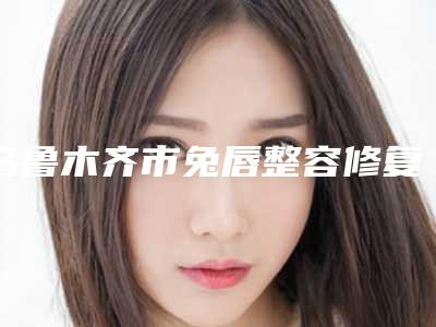 乌鲁木齐市兔唇整容修复医生排行前十都是这些-苏炳云医生技术与口碑双重保障