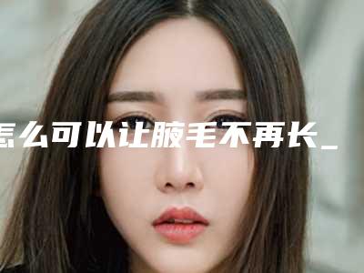 怎么可以让腋毛不再长_怎样有效的去除腋毛