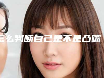 怎么判断自己是不是凸嘴_怎么判断自己是骨性凸嘴还是牙性凸嘴