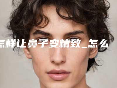怎样让鼻子变精致_怎么使鼻子更高
