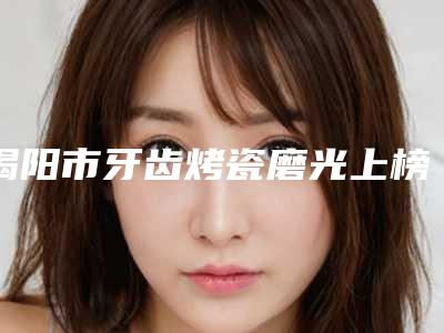 揭阳市牙齿烤瓷磨光上榜名单人气实力双双在线，快来看-揭阳市牙齿烤瓷磨光口腔医生