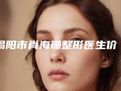 揭阳市肖海珊整形医生价格表(费用)2025公开