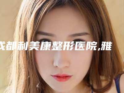 成都利美康整形医院,雅安星彩医学美容整形诊所人气医生PK
