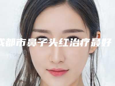 成都市鼻子头红治疗最好的医生(青华医生价格优势多)