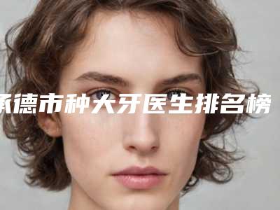 承德市种大牙医生排名榜效果一绝,速看不亏-承德市管小平口腔医生