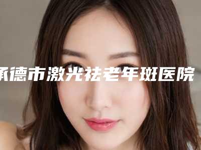 承德市激光祛老年斑医院口碑排行榜前十强深度点评(承德市激光祛老年斑整形医院)