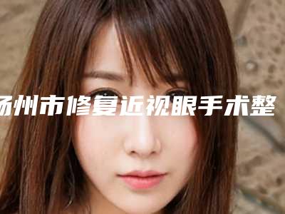 扬州市修复近视眼手术整形医院(扬州市人医整形科医生大咖口碑推荐)
