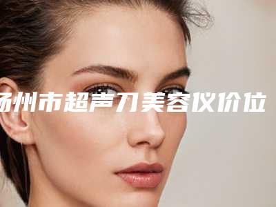 扬州市超声刀美容仪价位表2025详情一览(超声刀美容仪均价为:3646元)