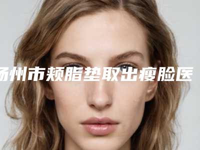 扬州市颊脂垫取出瘦脸医院综合实力口碑排名榜单新鲜出炉(扬州市颊脂垫取出瘦脸整形医院)