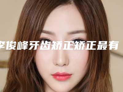 李俊峰牙齿矫正矫正最有效最简单