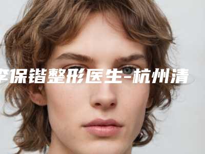 李保锴整形医生-杭州清锴医疗美容门诊李保锴医师破格入围