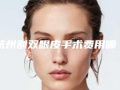 杭州割双眼皮手术费用哪家医院比较合理(杭州医院割双眼皮哪里好)