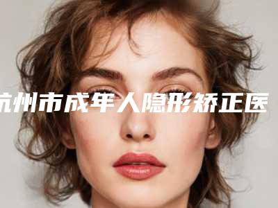 杭州市成年人隐形矫正医生排名前10强必须安利-杭州市成年人隐形矫正口腔医生