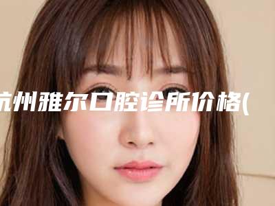 杭州雅尔口腔诊所价格(收费标准)近期更新上线附美容冠矫正龅牙案例