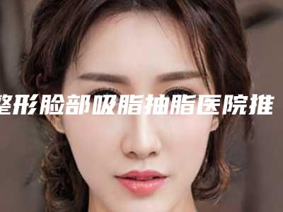 整形脸部吸脂抽脂医院推荐:脸部吸脂抽脂医院前30推荐盘点