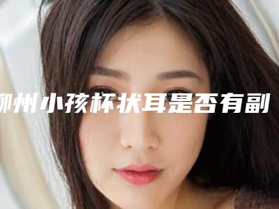 柳州小孩杯状耳是否有副作用-柳州小孩杯状耳有什么副作用么