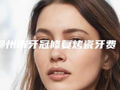 柳州市牙冠修复烤瓷牙费用表明细曝光一览-柳州市牙冠修复烤瓷牙价格