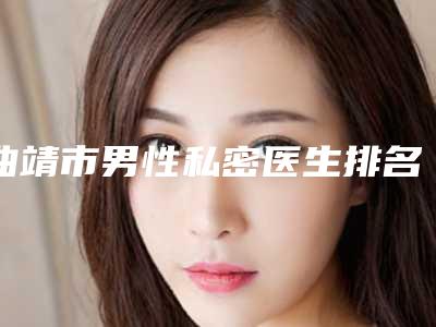 曲靖市男性私密医生排名榜医生哪个适合你-曲靖市男性私密整形医生