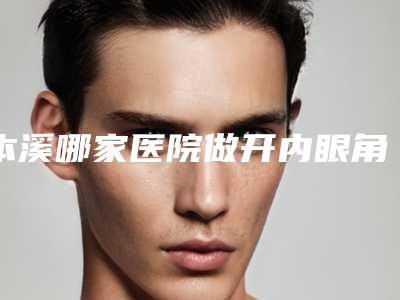 本溪哪家医院做开内眼角手术较好?正规排名榜盘点前四_价格清单一一出示!!