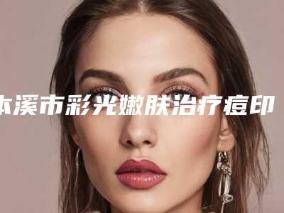 本溪市彩光嫩肤治疗痘印好的整形医院(本溪王小明医疗美容诊所名气大审美好)