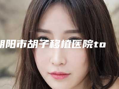 朝阳市胡子移植医院top10排名权威榜单表-朝阳连锁机构清单口碑出炉了