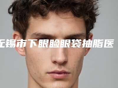 无锡市下眼睑眼袋抽脂医院排名为您的整形增添更多保障(无锡市下眼睑眼袋抽脂整形医院)