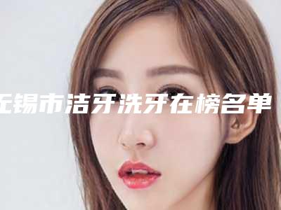 无锡市洁牙洗牙在榜名单top10强汇合盘点-无锡市洁牙洗牙口腔医生