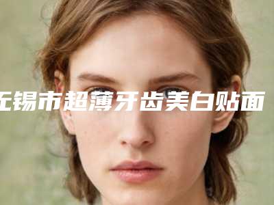 无锡市超薄牙齿美白贴面在榜清单专位值得推荐-无锡市超薄牙齿美白贴面口腔医生