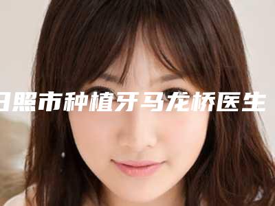 日照市种植牙马龙桥医生排名榜实力揭秘-日照市种植牙马龙桥口腔医生