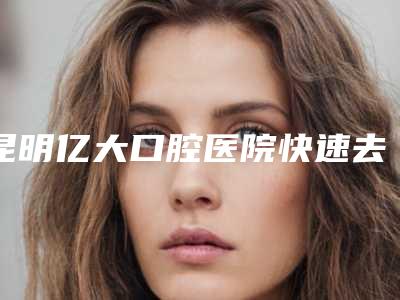 昆明亿大口腔医院快速去牙渍多少钱-昆明亿大口腔医院费用表明细2025新版