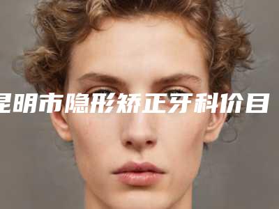 昆明市隐形矫正牙科价目表全新上线一览-昆明市隐形矫正牙科价格