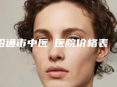 昭通市中医医院价格表(费用)招牌项目及一览附胶原蛋白去法令纹案例