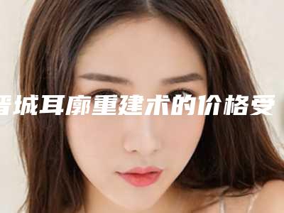 晋城耳廓重建术的价格受什么因素影响