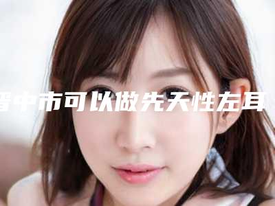 晋中市可以做先天性左耳畸形的医院(晋中美丽韩整形美容门诊部实力擅长风格尽显不同)