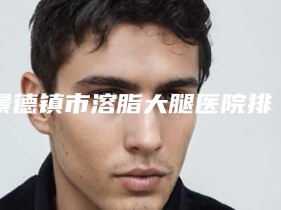 景德镇市溶脂大腿医院排名前十位技术抓抓抓(景德镇亚菲整形美容既权威技术又先进)
