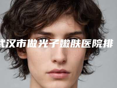 武汉市做光子嫩肤医院排行榜综合实力前十强实力清单揭晓(武汉市做光子嫩肤整形医院)