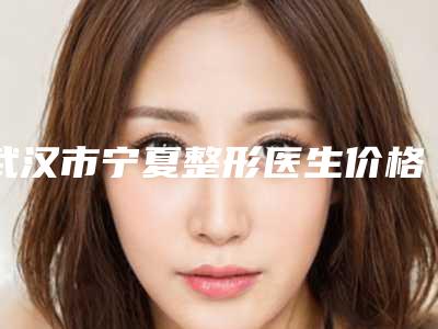 武汉市宁夏整形医生价格(收费标准)全新推出